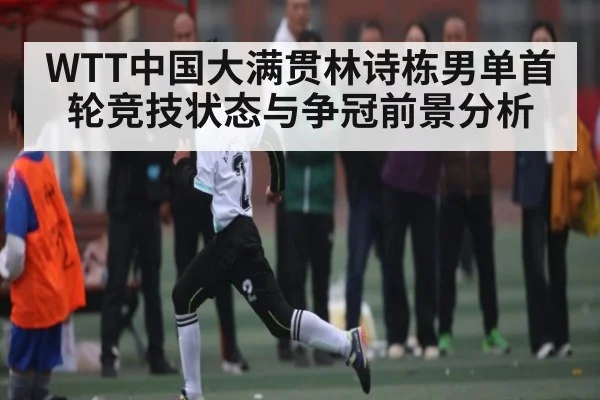 WTT中国大满贯林诗栋男单首轮竞技状态与争冠前景分析（kaiyunsports）
