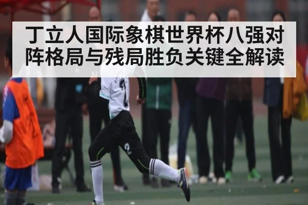 丁立人国际象棋世界杯八强对阵格局与残局胜负关键全解读（kaiyunsports）