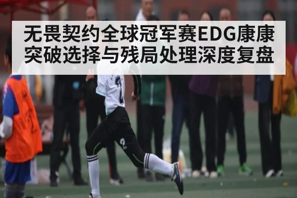 无畏契约全球冠军赛EDG康康突破选择与残局处理深度复盘（kaiyunsports）